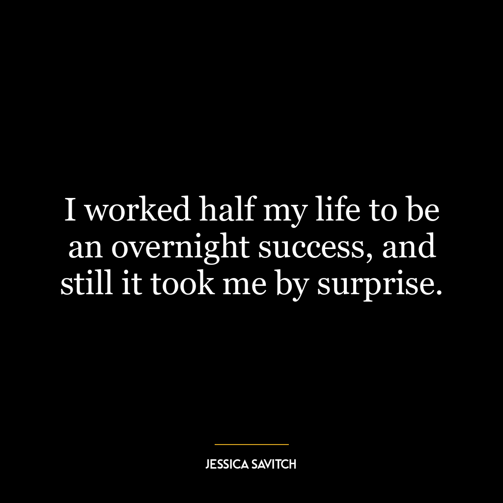 I worked half my life to be an overnight success, and still it took me by surprise.