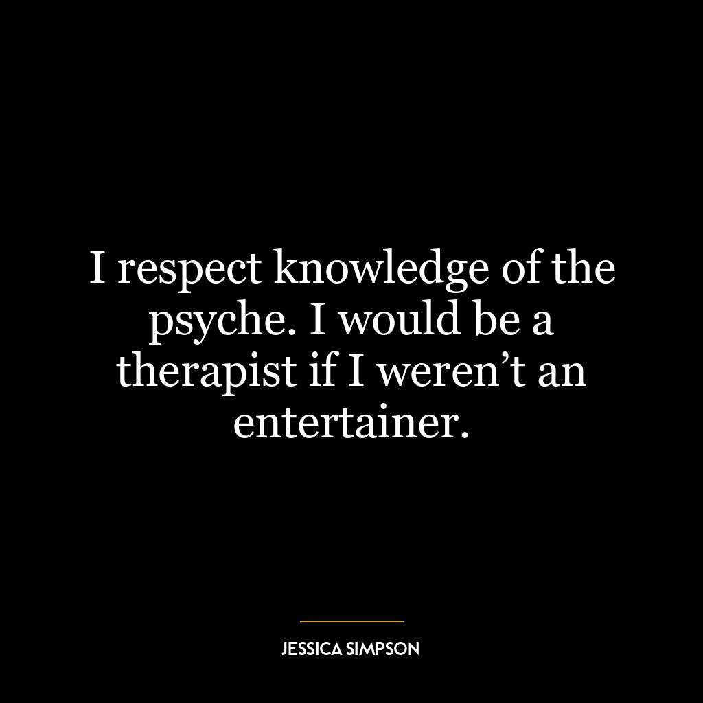 I respect knowledge of the psyche. I would be a therapist if I weren’t an entertainer.