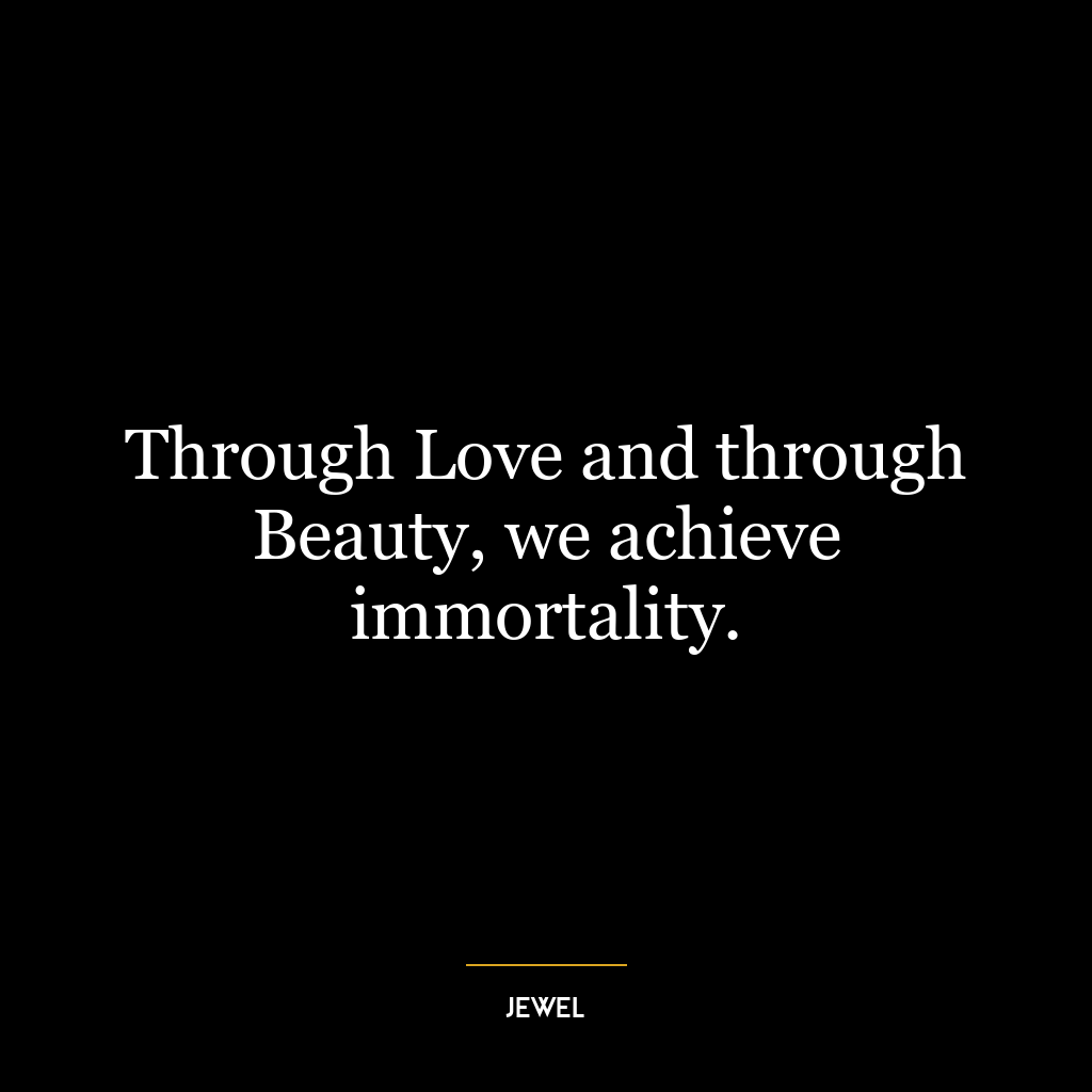 Through Love and through Beauty, we achieve immortality.