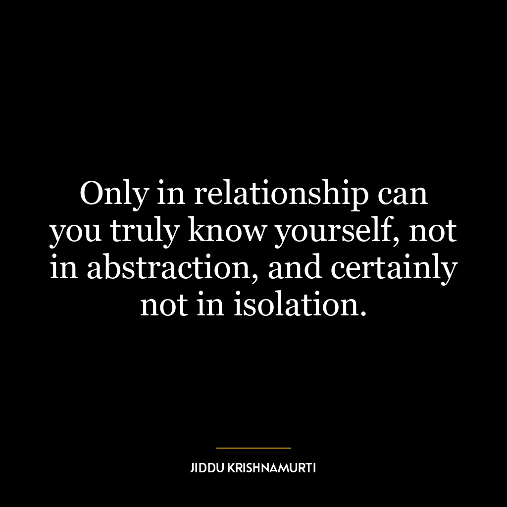 Only in relationship can you truly know yourself, not in abstraction, and certainly not in isolation.