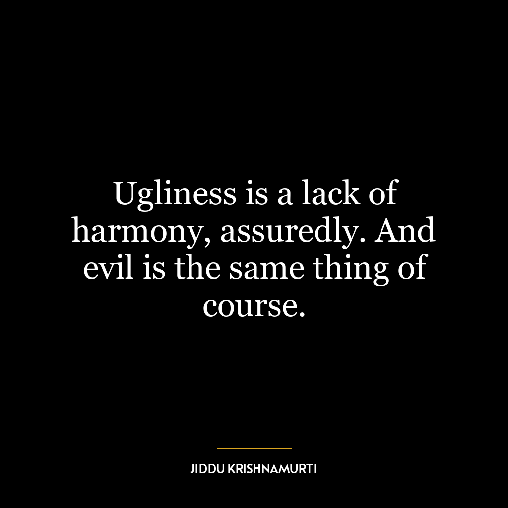 Ugliness is a lack of harmony, assuredly. And evil is the same thing of course.