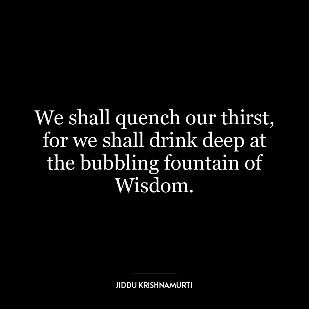 We shall quench our thirst, for we shall drink deep at the bubbling fountain of Wisdom.