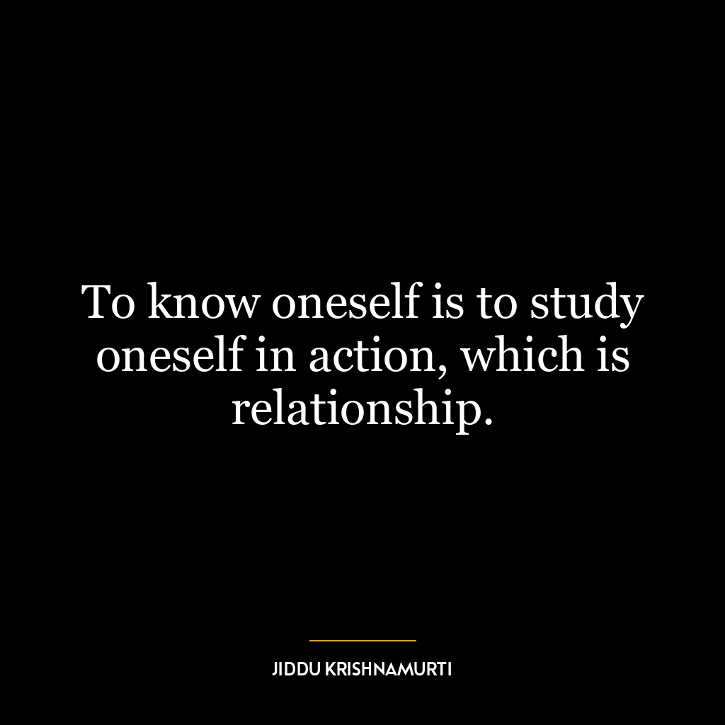 To know oneself is to study oneself in action, which is relationship.