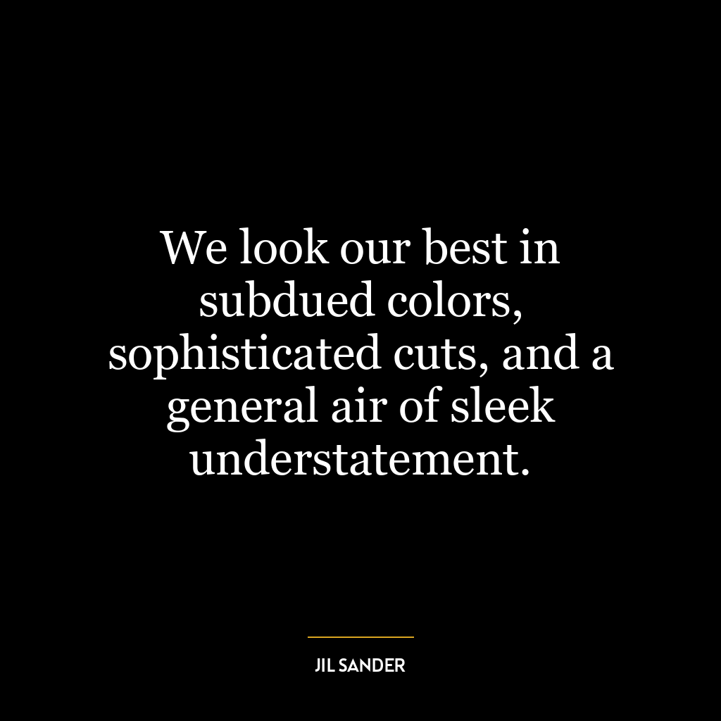 We look our best in subdued colors, sophisticated cuts, and a general air of sleek understatement.