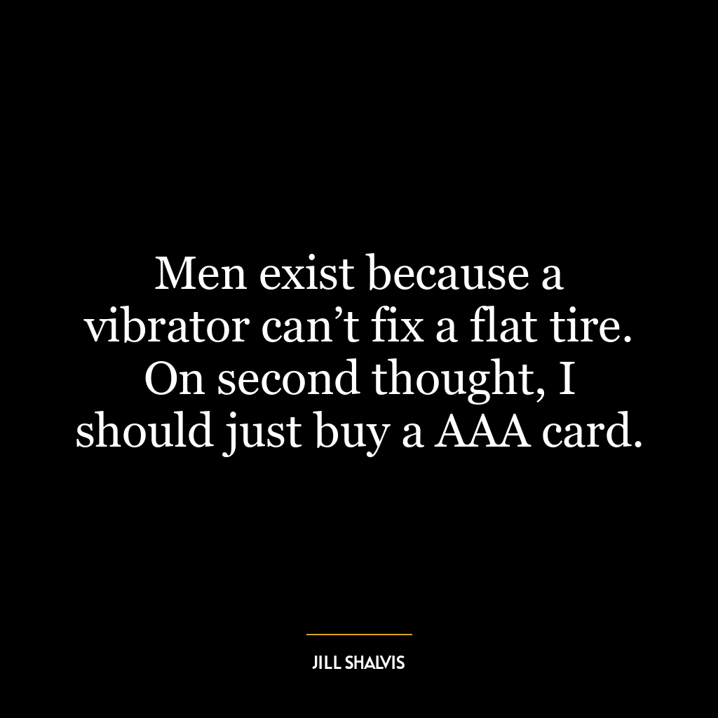 Men exist because a vibrator can’t fix a flat tire. On second thought, I should just buy a AAA card.