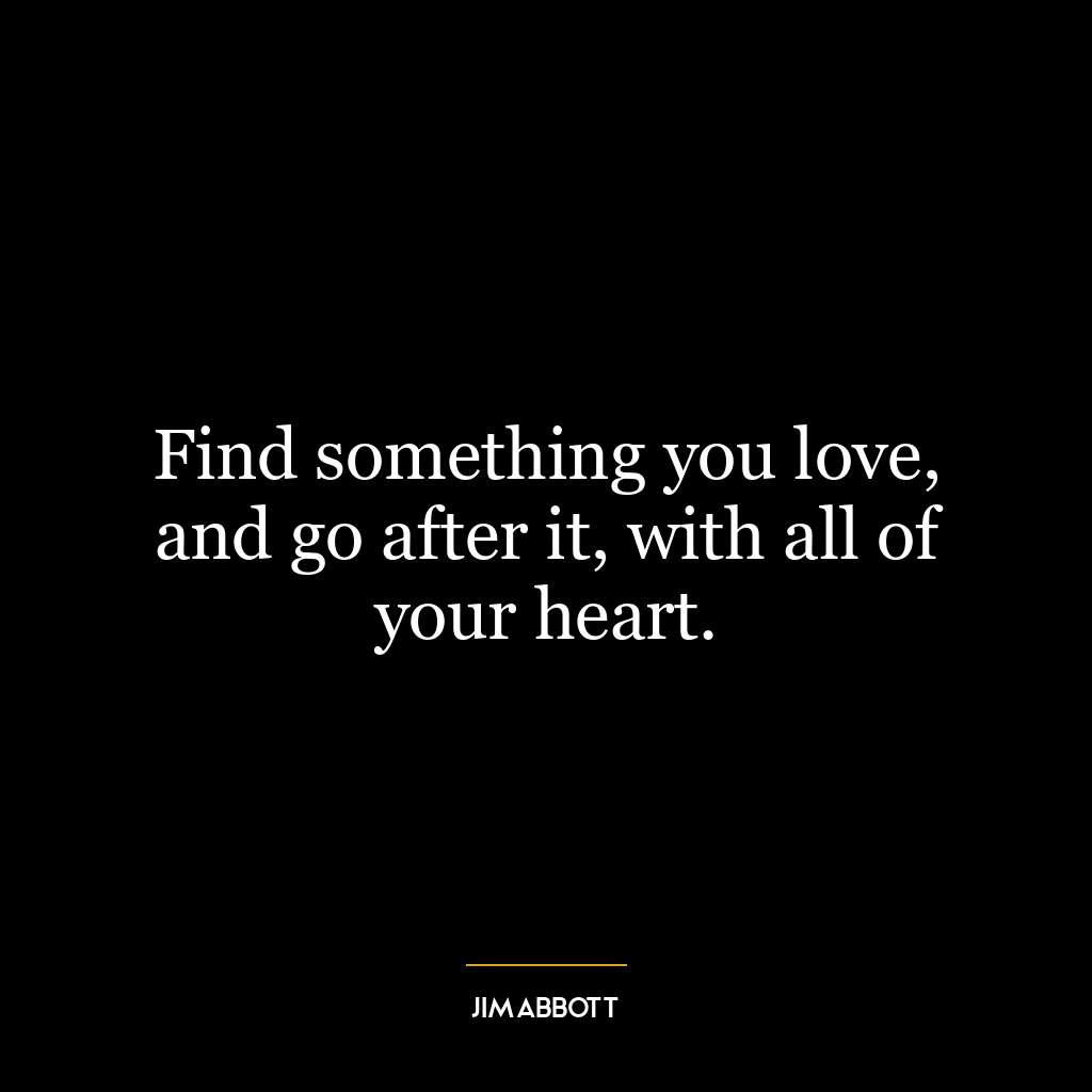 Find something you love, and go after it, with all of your heart.