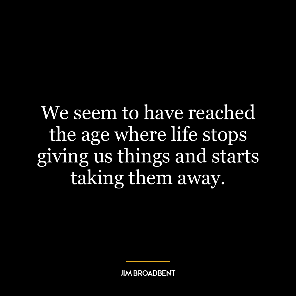 We seem to have reached the age where life stops giving us things and starts taking them away.