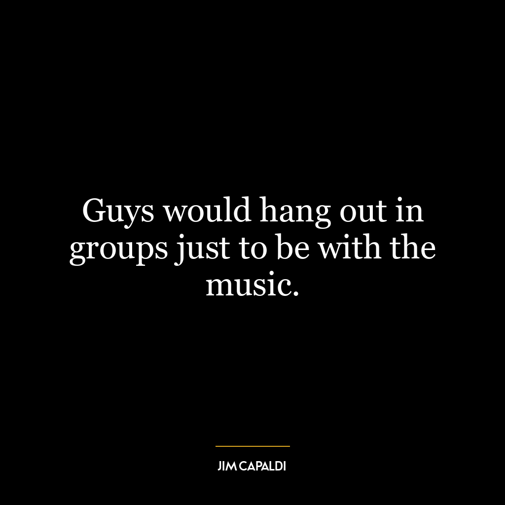 Guys would hang out in groups just to be with the music.