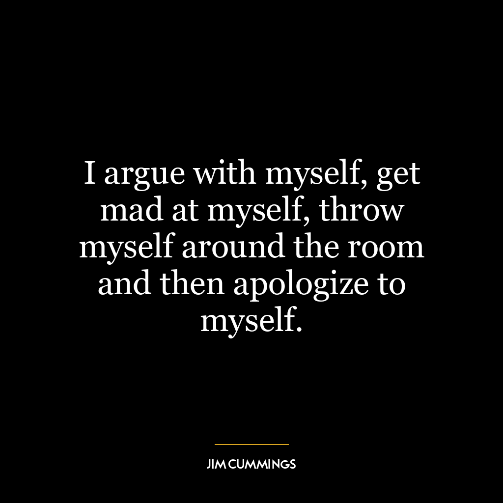 I argue with myself, get mad at myself, throw myself around the room and then apologize to myself.