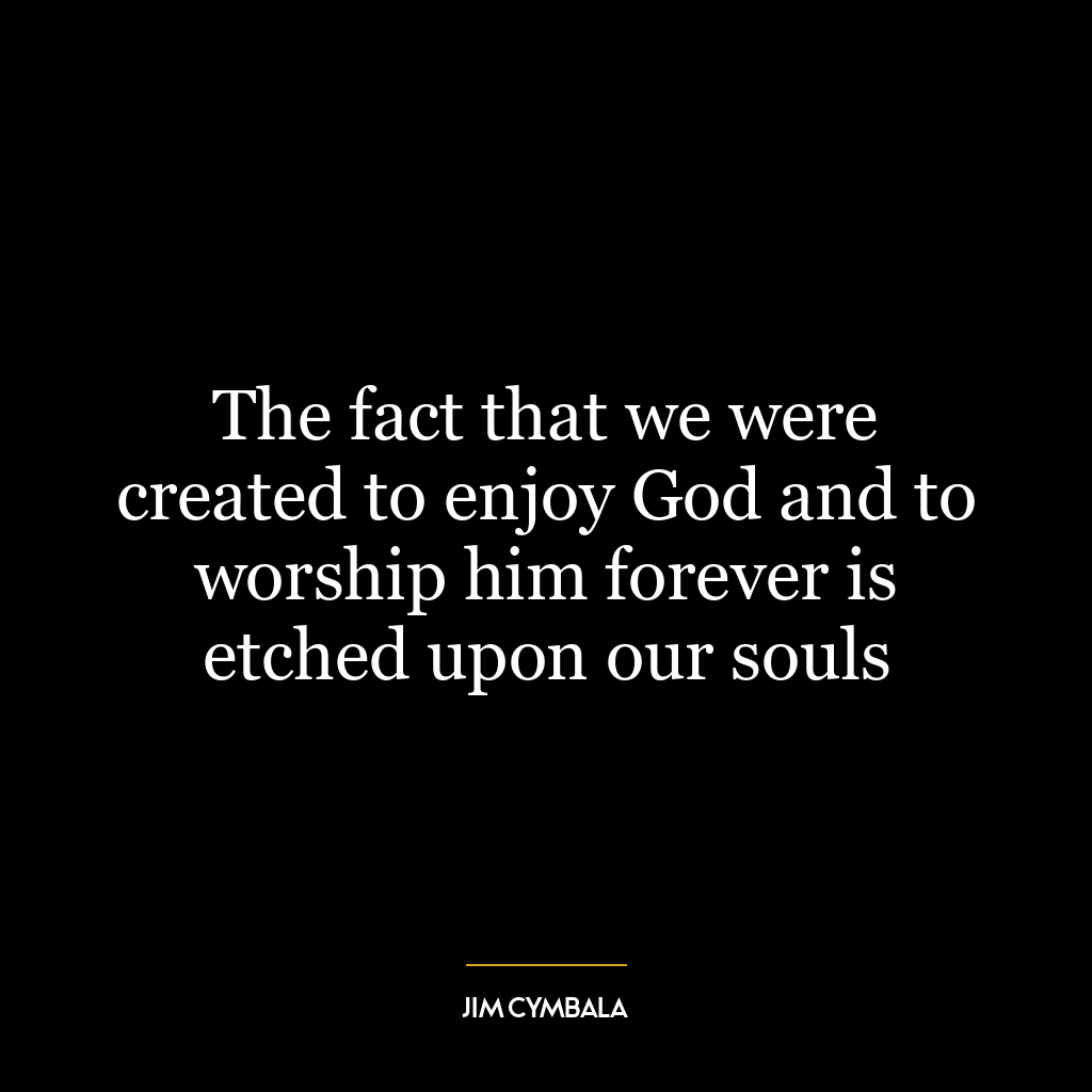 The fact that we were created to enjoy God and to worship him forever is etched upon our souls