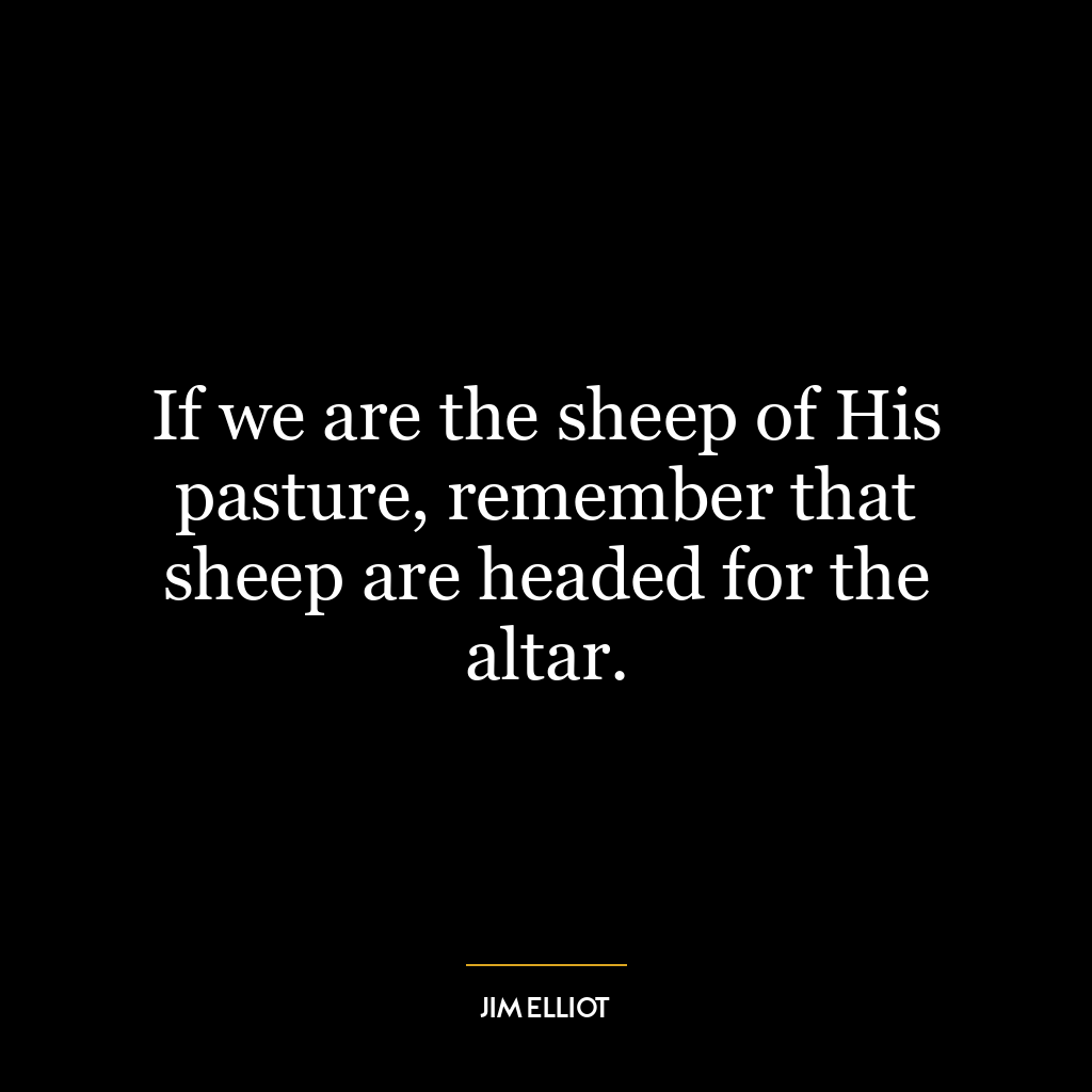 If we are the sheep of His pasture, remember that sheep are headed for the altar.