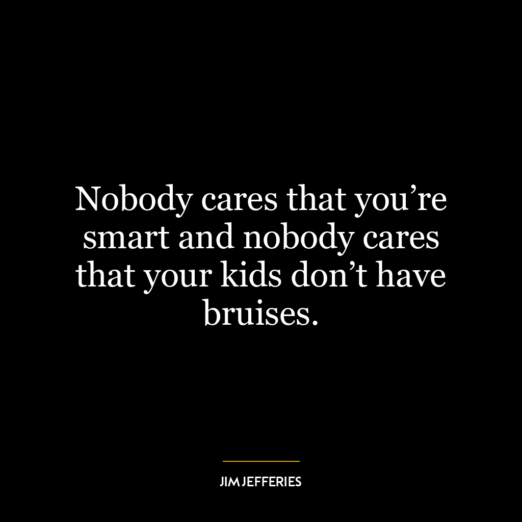 Nobody cares that you’re smart and nobody cares that your kids don’t have bruises.