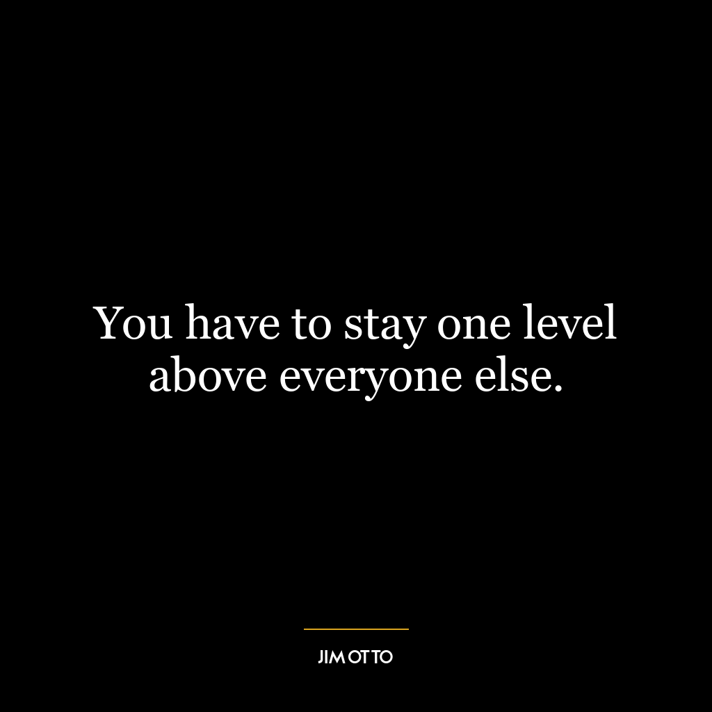 You have to stay one level above everyone else.