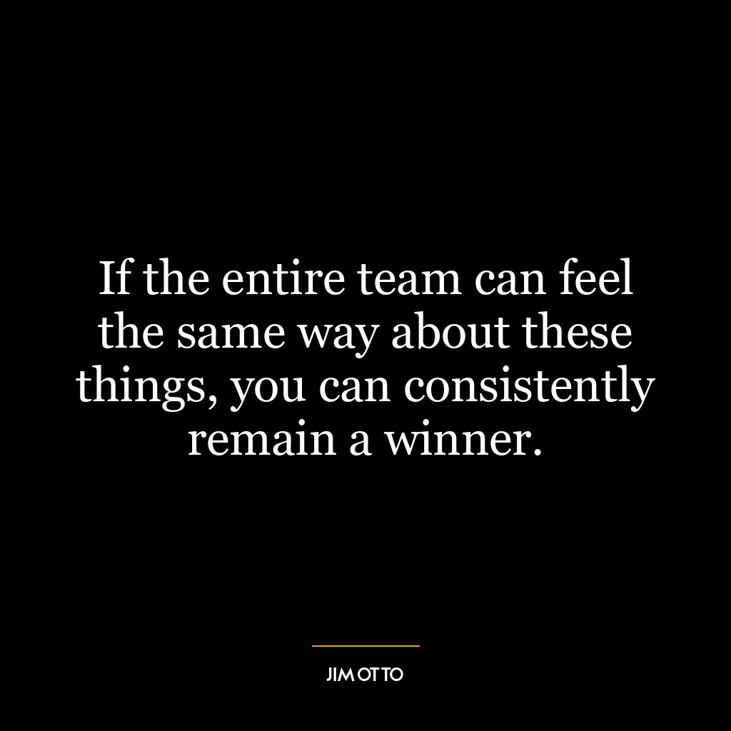 If the entire team can feel the same way about these things, you can consistently remain a winner.