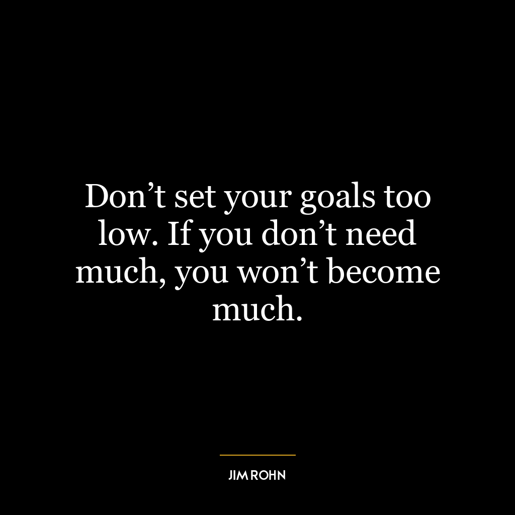 Don’t set your goals too low. If you don’t need much, you won’t become much.