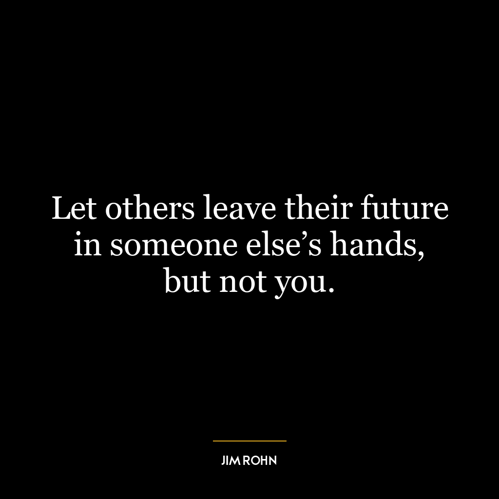 Let others leave their future in someone else’s hands, but not you.