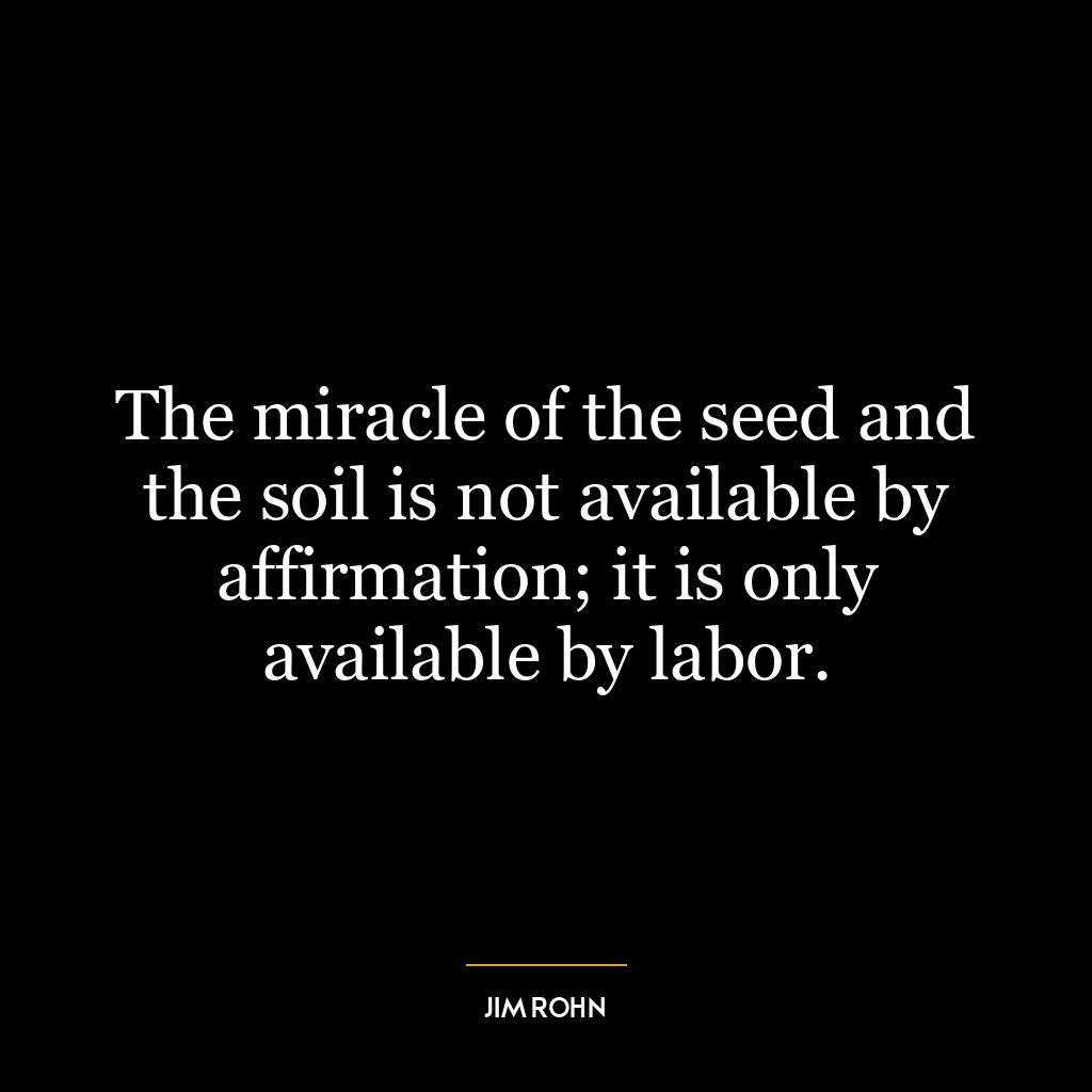 The miracle of the seed and the soil is not available by affirmation; it is only available by labor.