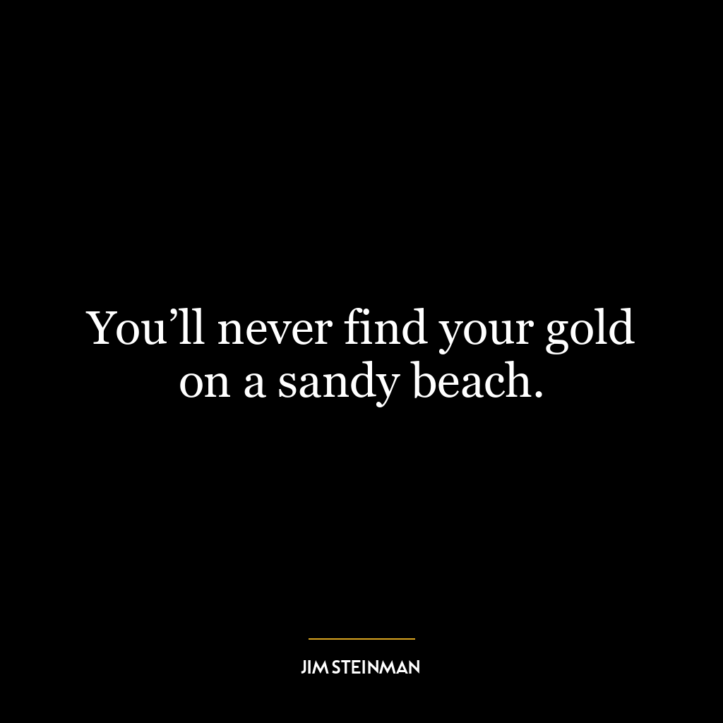 You’ll never find your gold on a sandy beach.