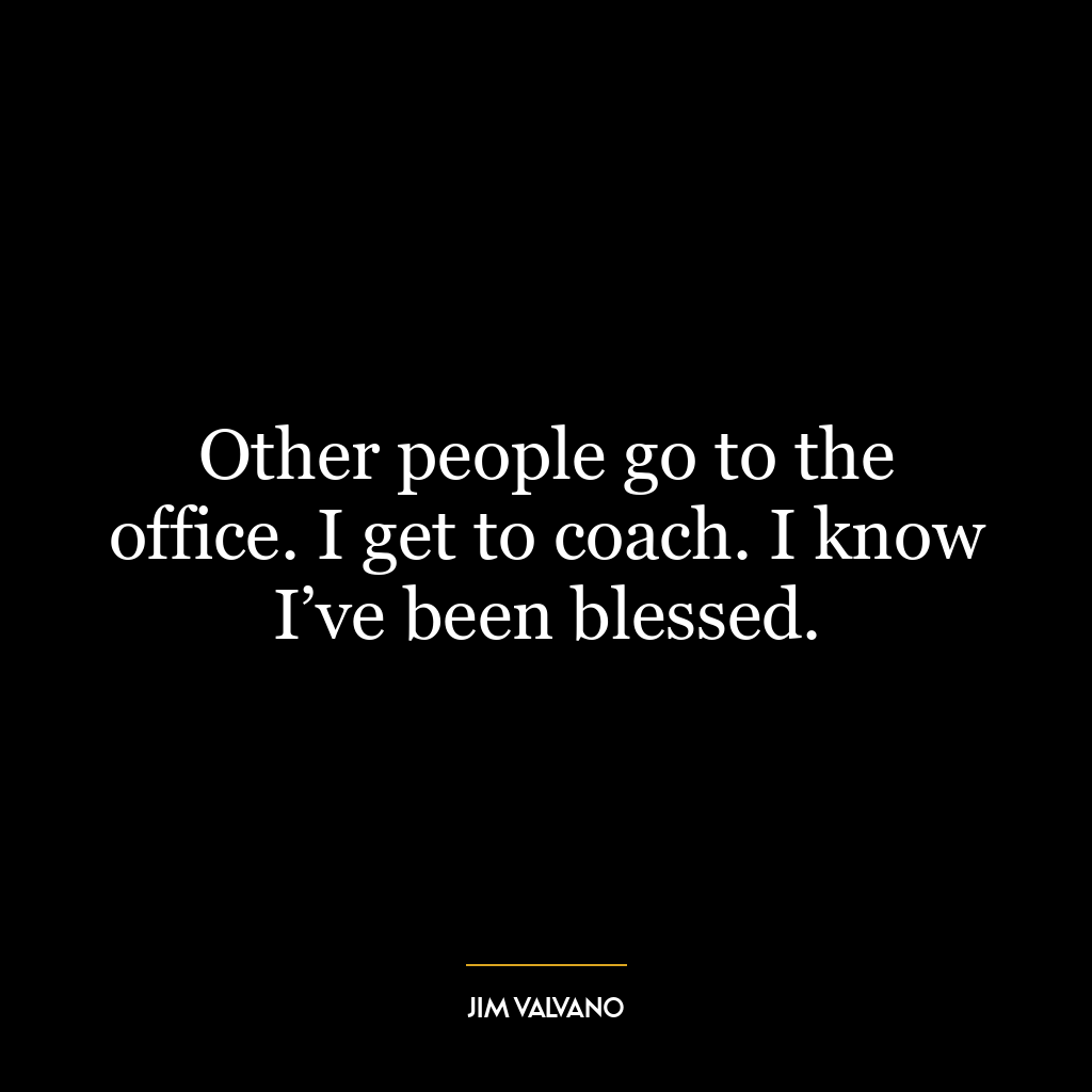 Other people go to the office. I get to coach. I know I’ve been blessed.