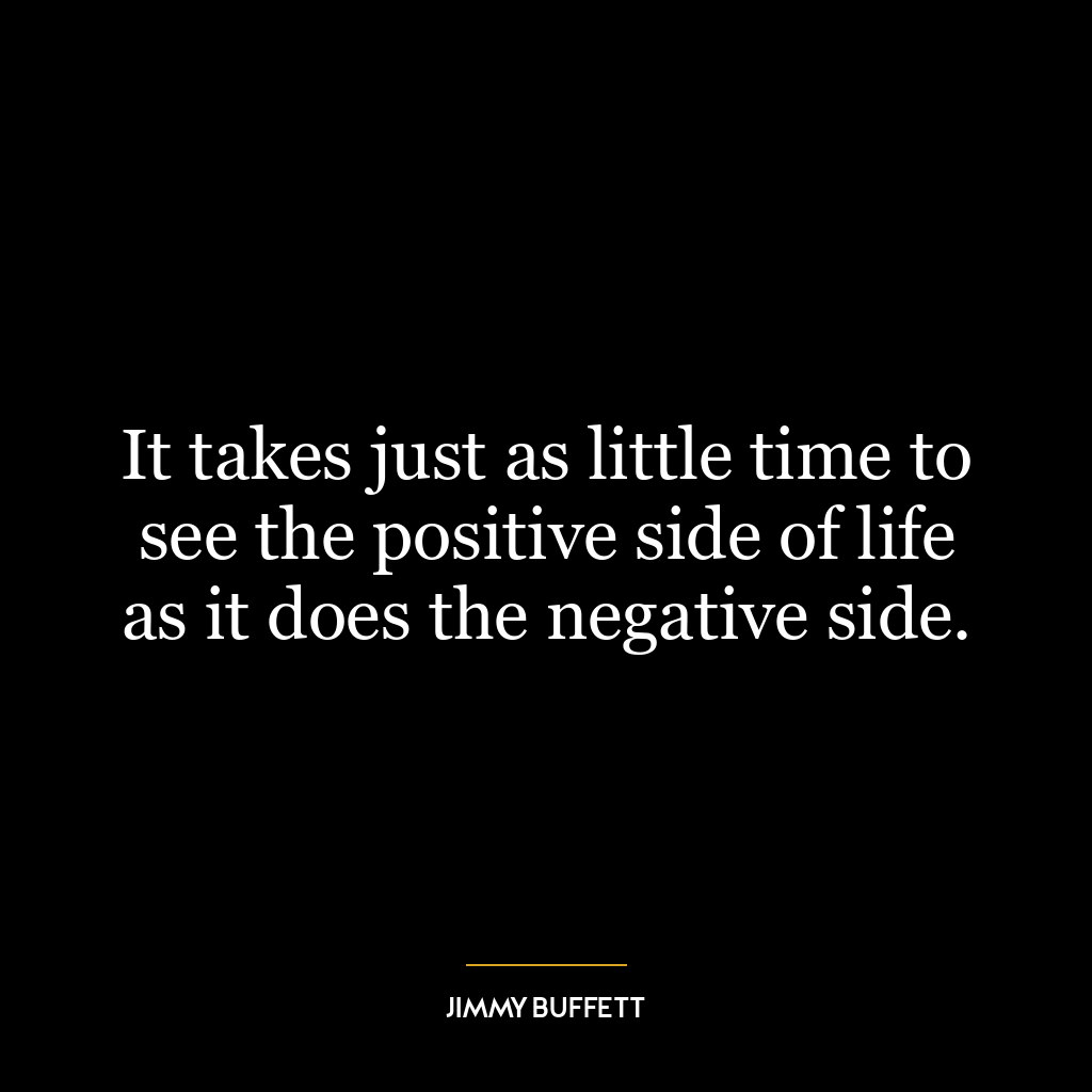 It takes just as little time to see the positive side of life as it does the negative side.