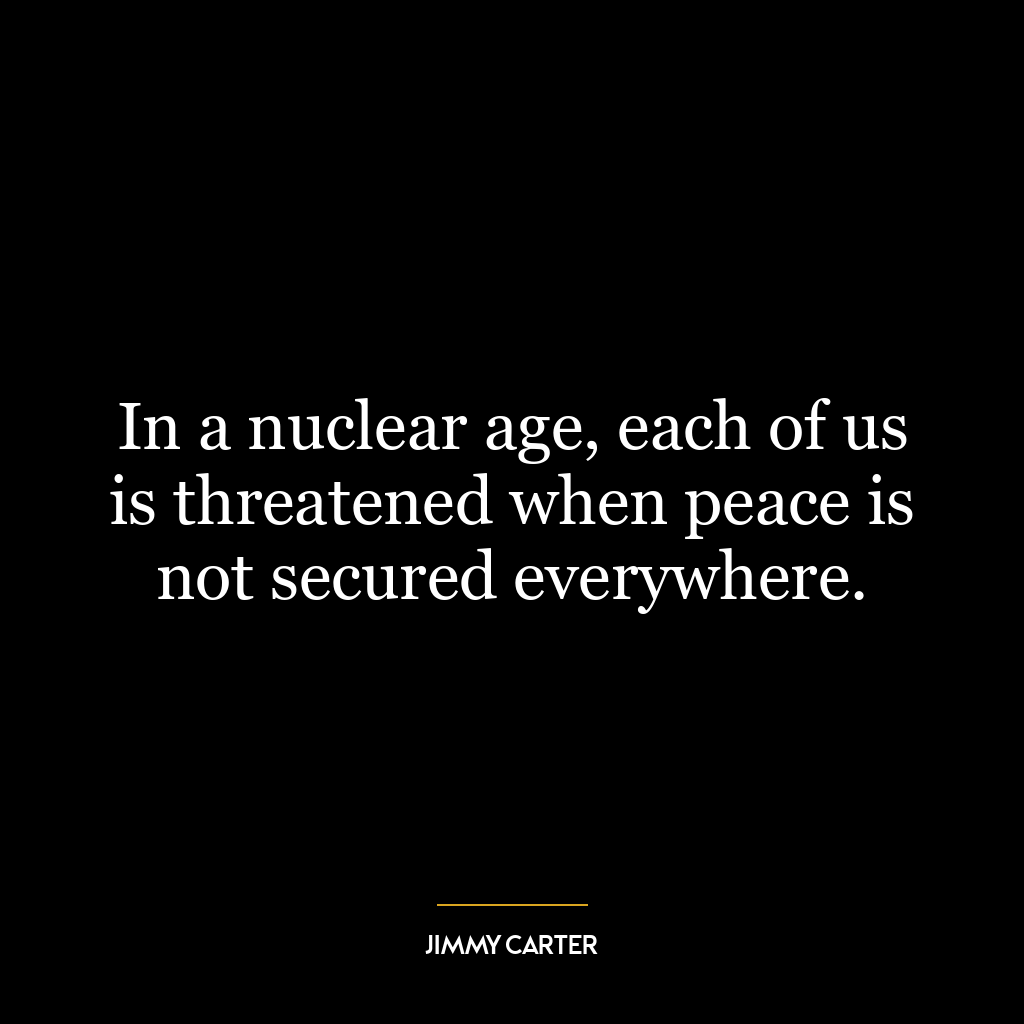 In a nuclear age, each of us is threatened when peace is not secured everywhere.