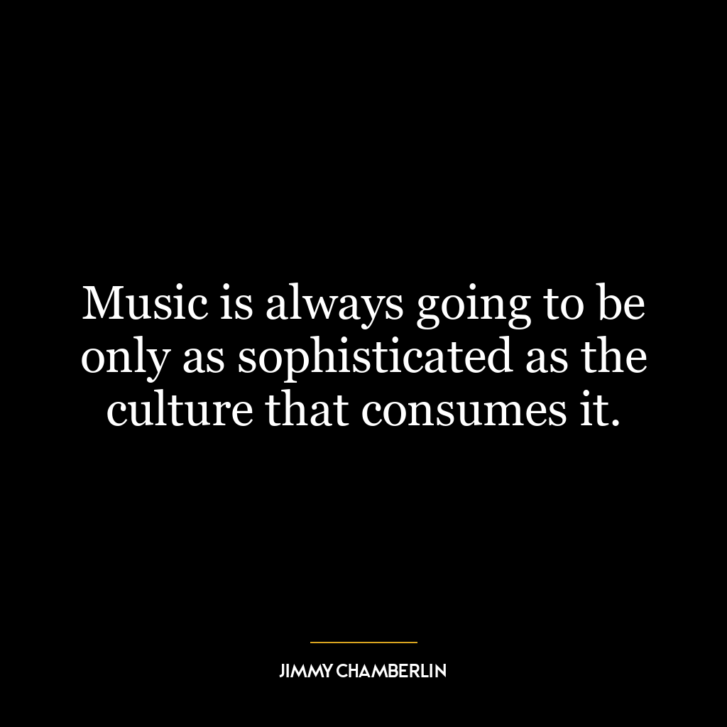 Music is always going to be only as sophisticated as the culture that consumes it.