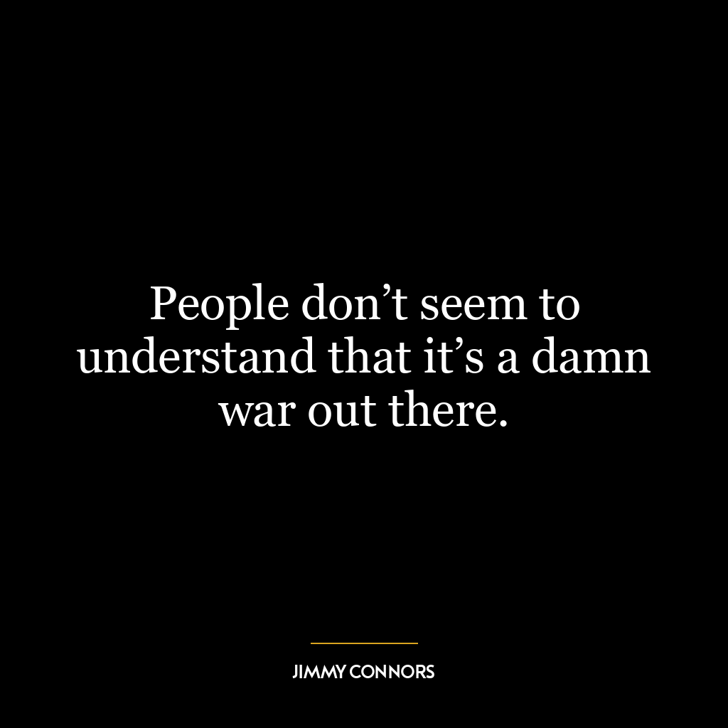 People don’t seem to understand that it’s a damn war out there.