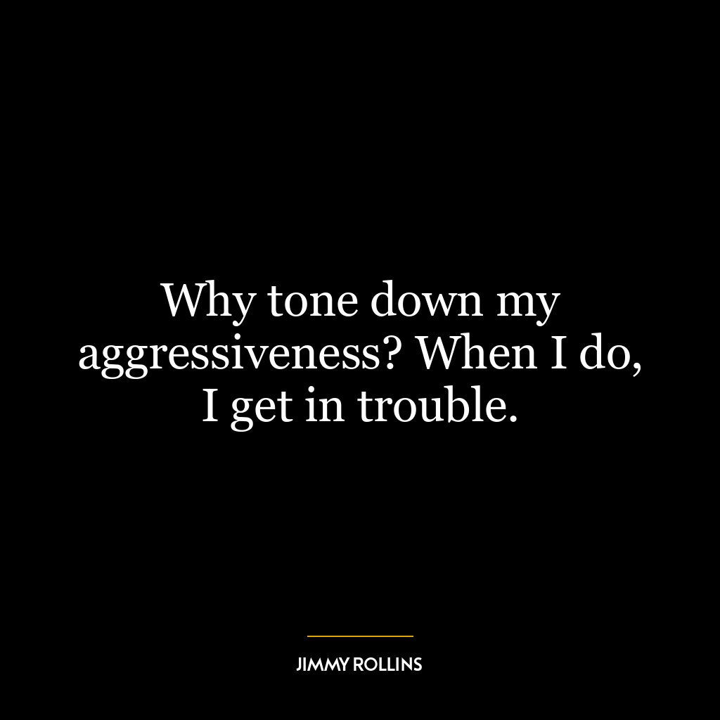 Why tone down my aggressiveness? When I do, I get in trouble.