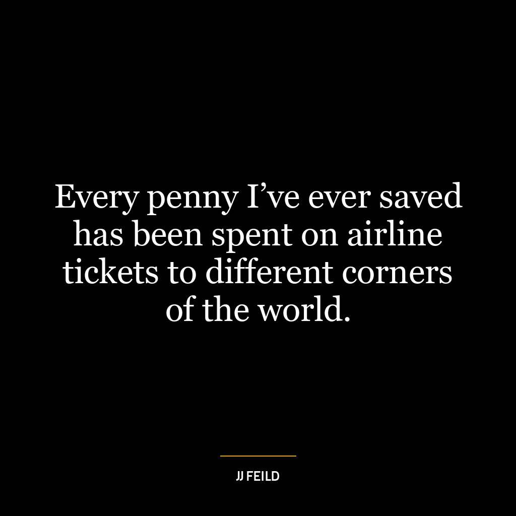 Every penny I’ve ever saved has been spent on airline tickets to different corners of the world.