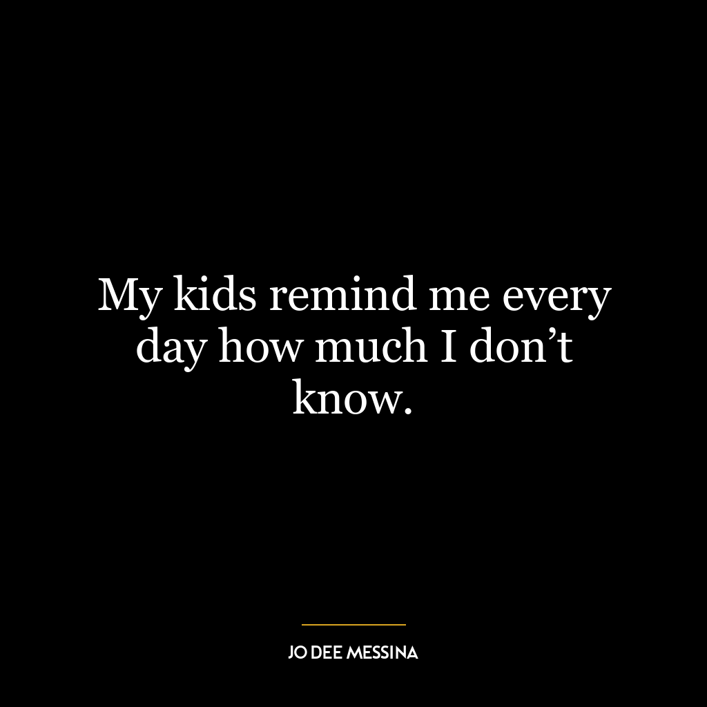 My kids remind me every day how much I don’t know.