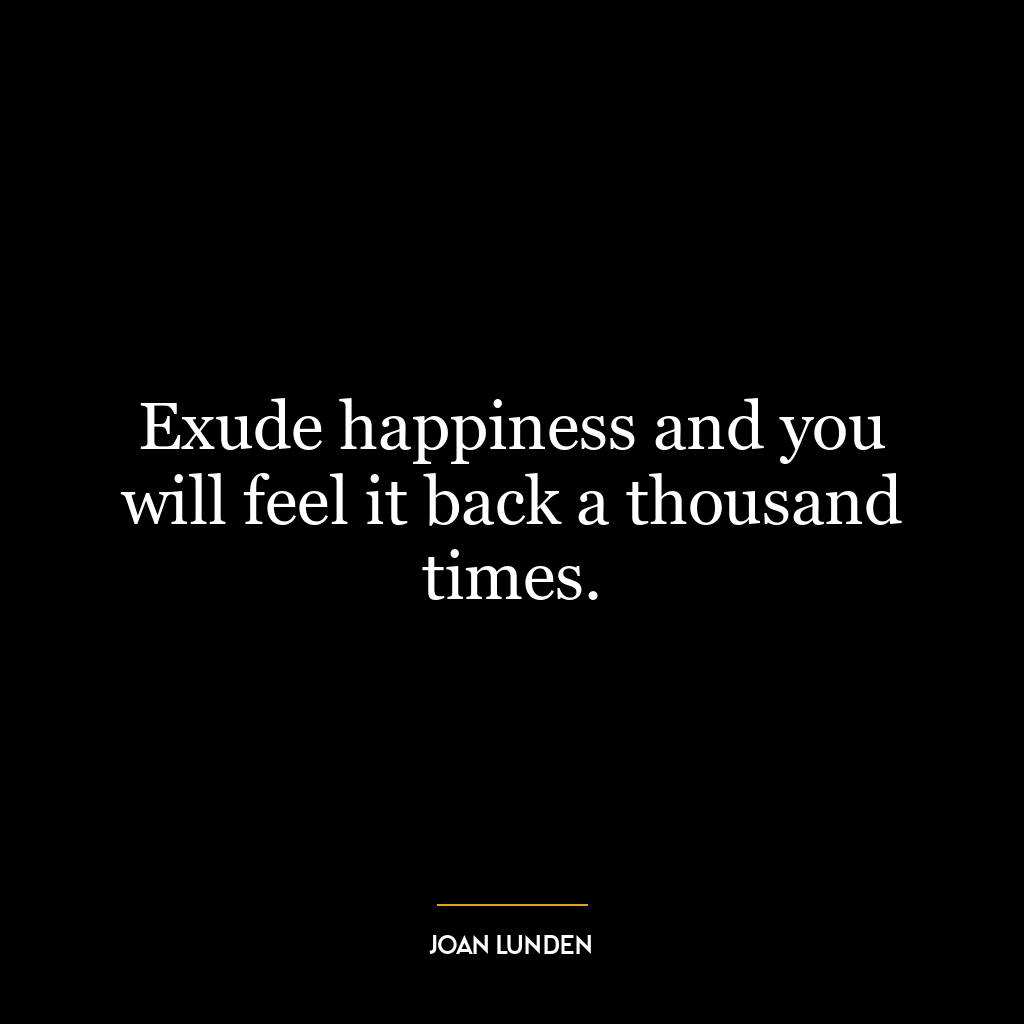 Exude happiness and you will feel it back a thousand times.