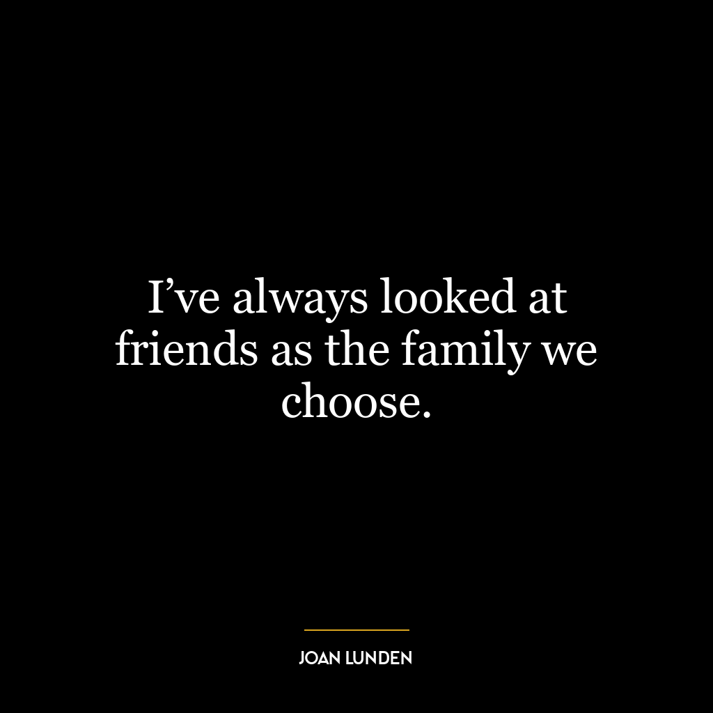 I’ve always looked at friends as the family we choose.