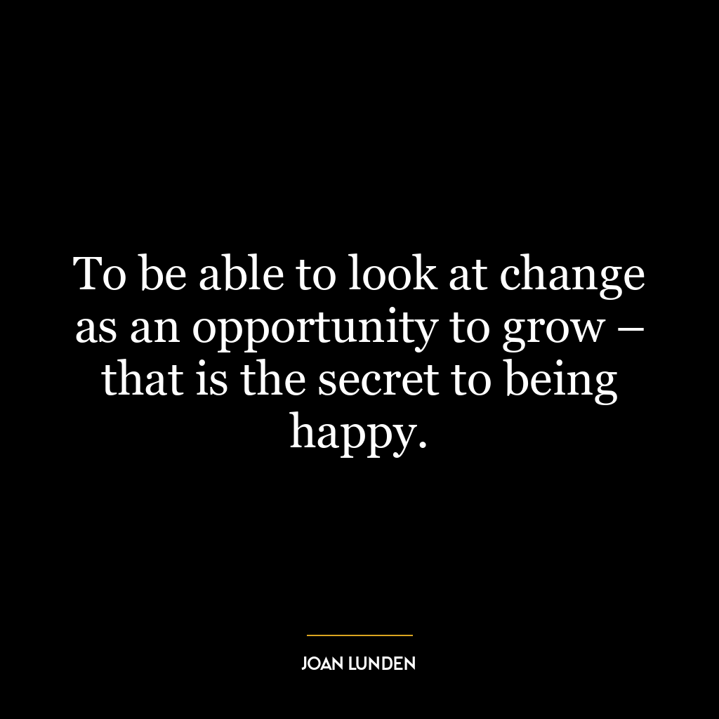 To be able to look at change as an opportunity to grow – that is the secret to being happy.