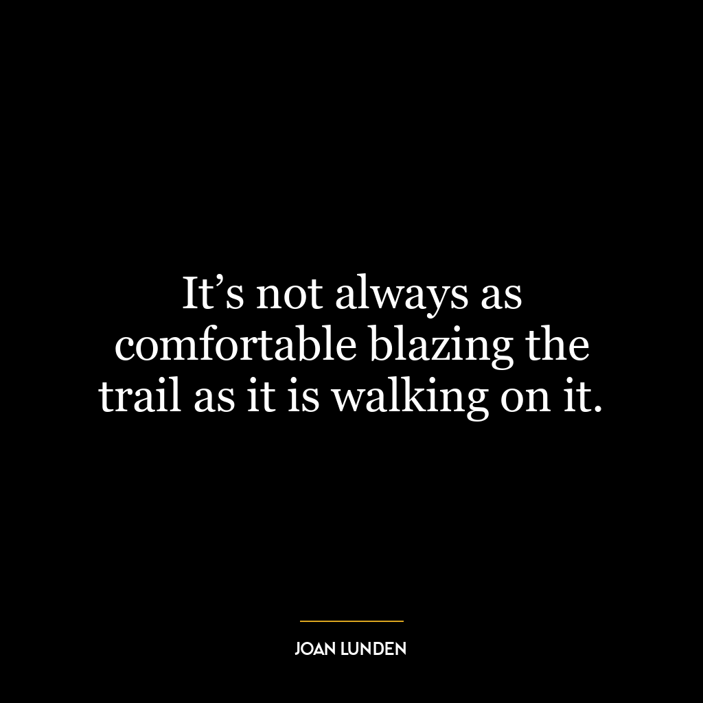 It’s not always as comfortable blazing the trail as it is walking on it.