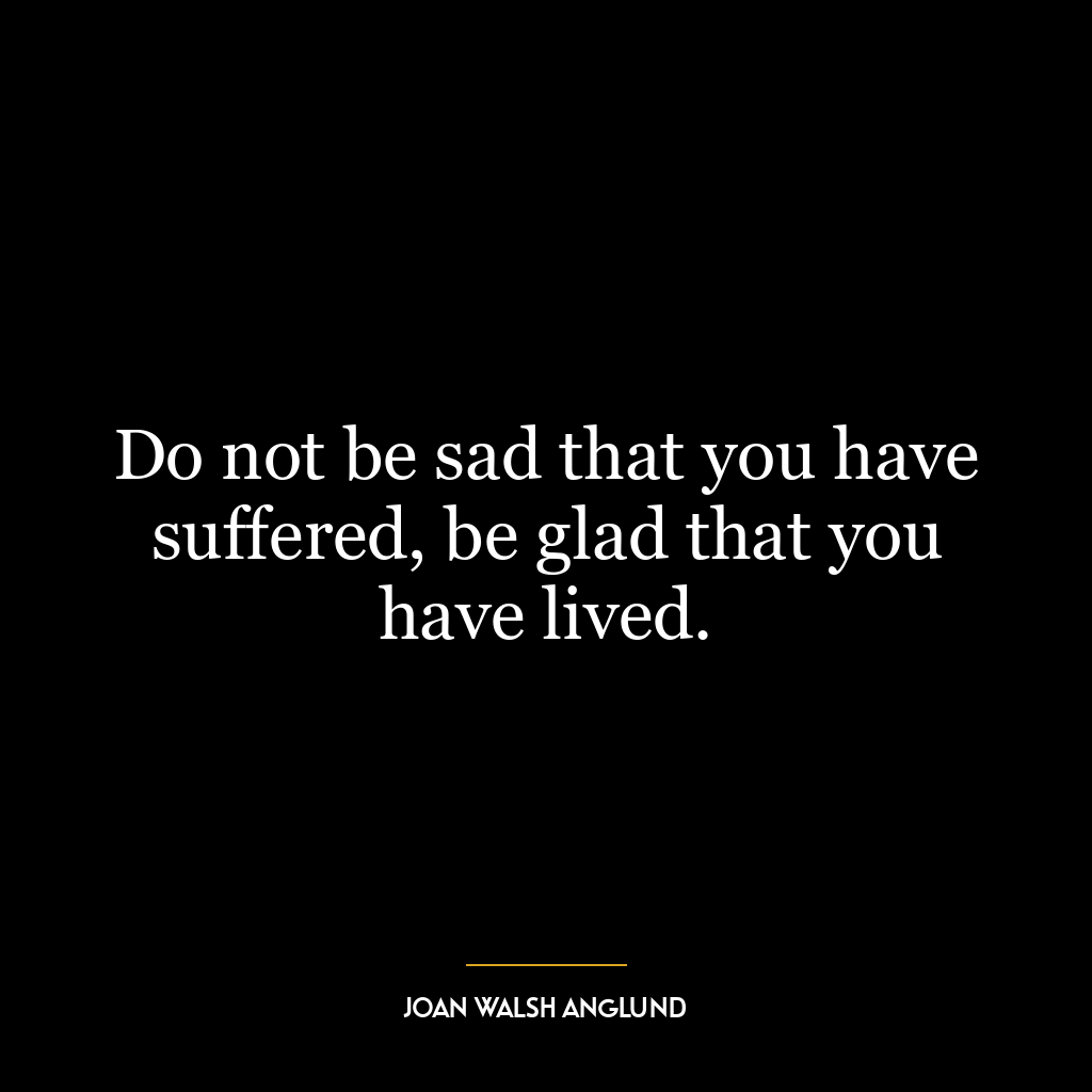 Do not be sad that you have suffered, be glad that you have lived.