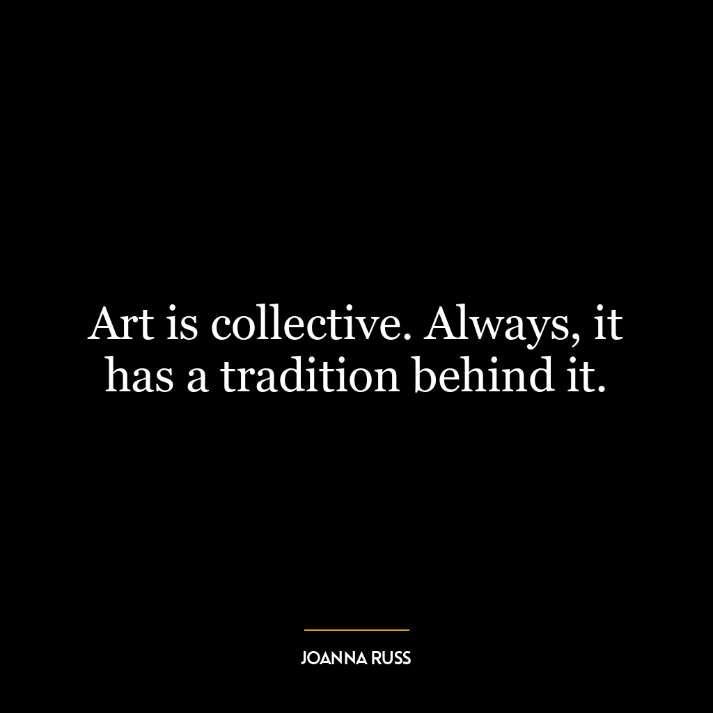 Art is collective. Always, it has a tradition behind it.