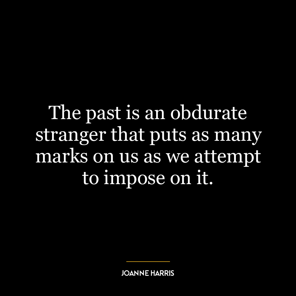 The past is an obdurate stranger that puts as many marks on us as we attempt to impose on it.