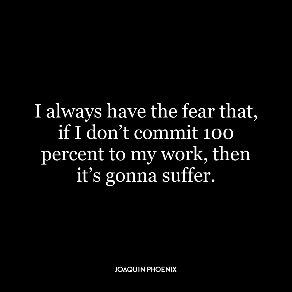 I always have the fear that, if I don’t commit 100 percent to my work, then it’s gonna suffer.