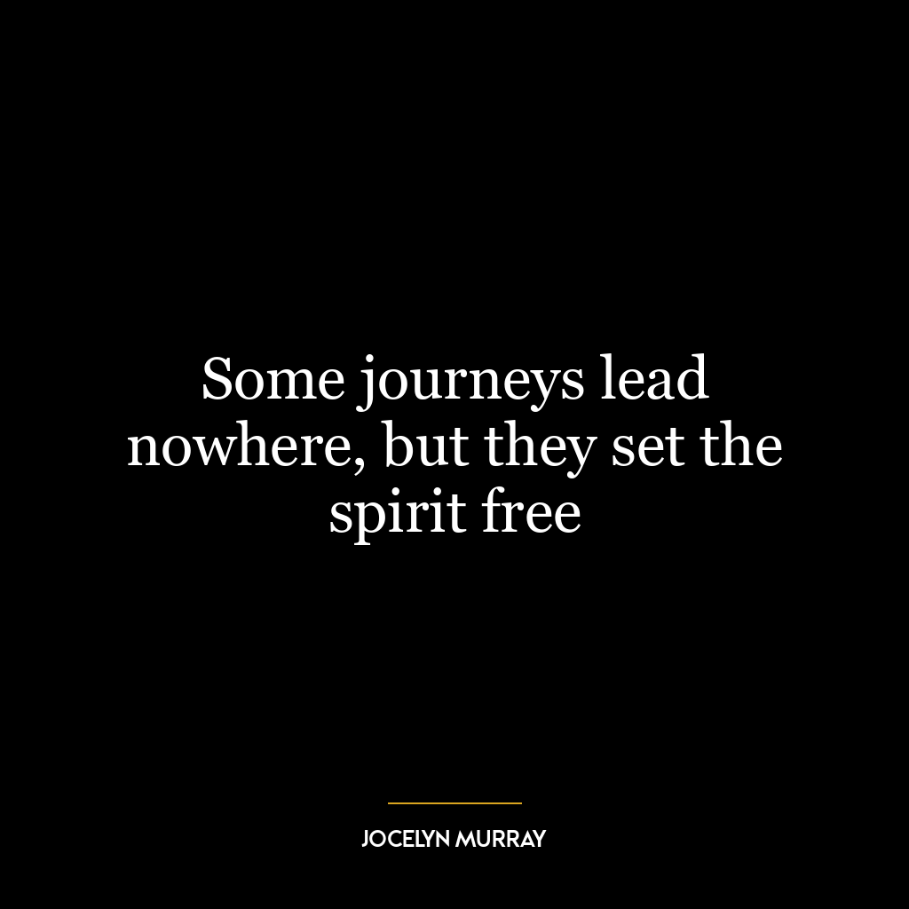 Some journeys lead nowhere, but they set the spirit free