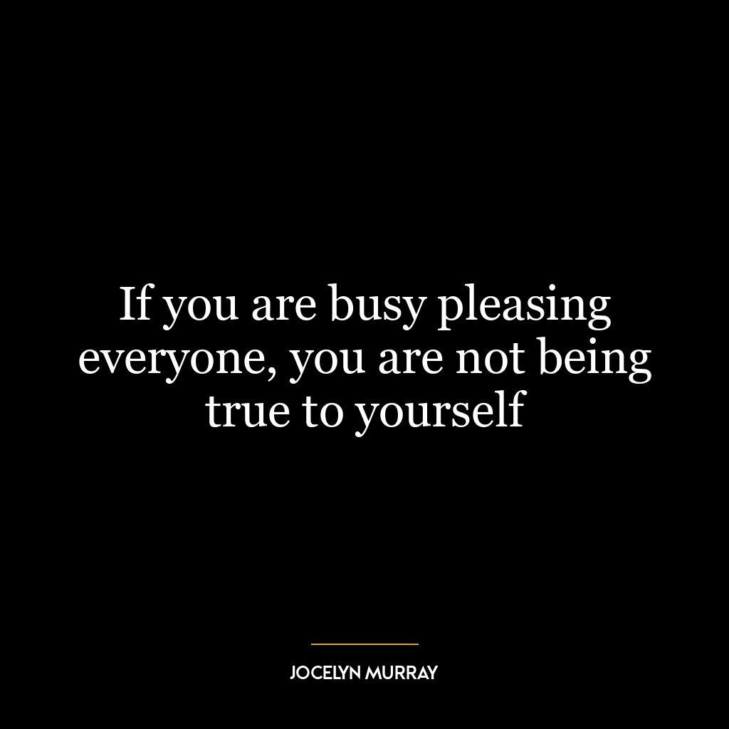 If you are busy pleasing everyone, you are not being true to yourself