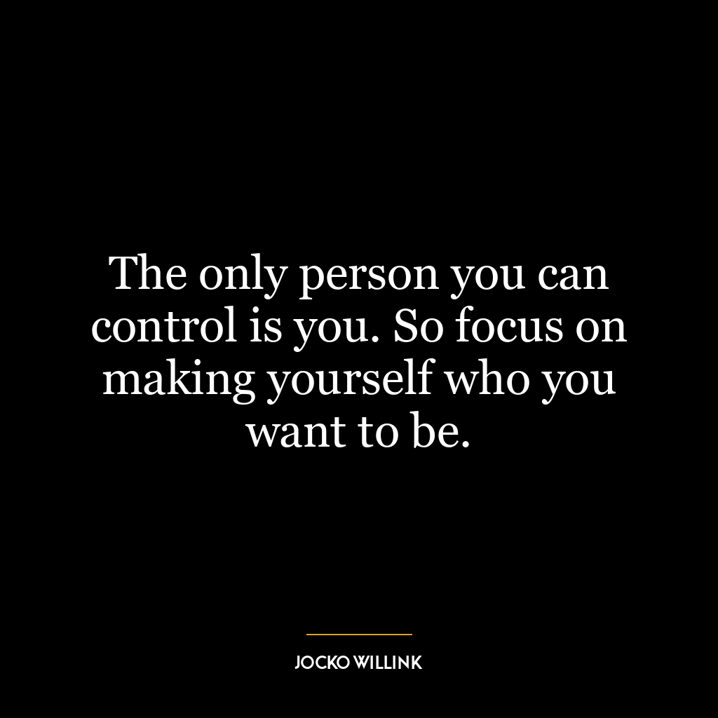 The only person you can control is you. So focus on making yourself who you want to be.