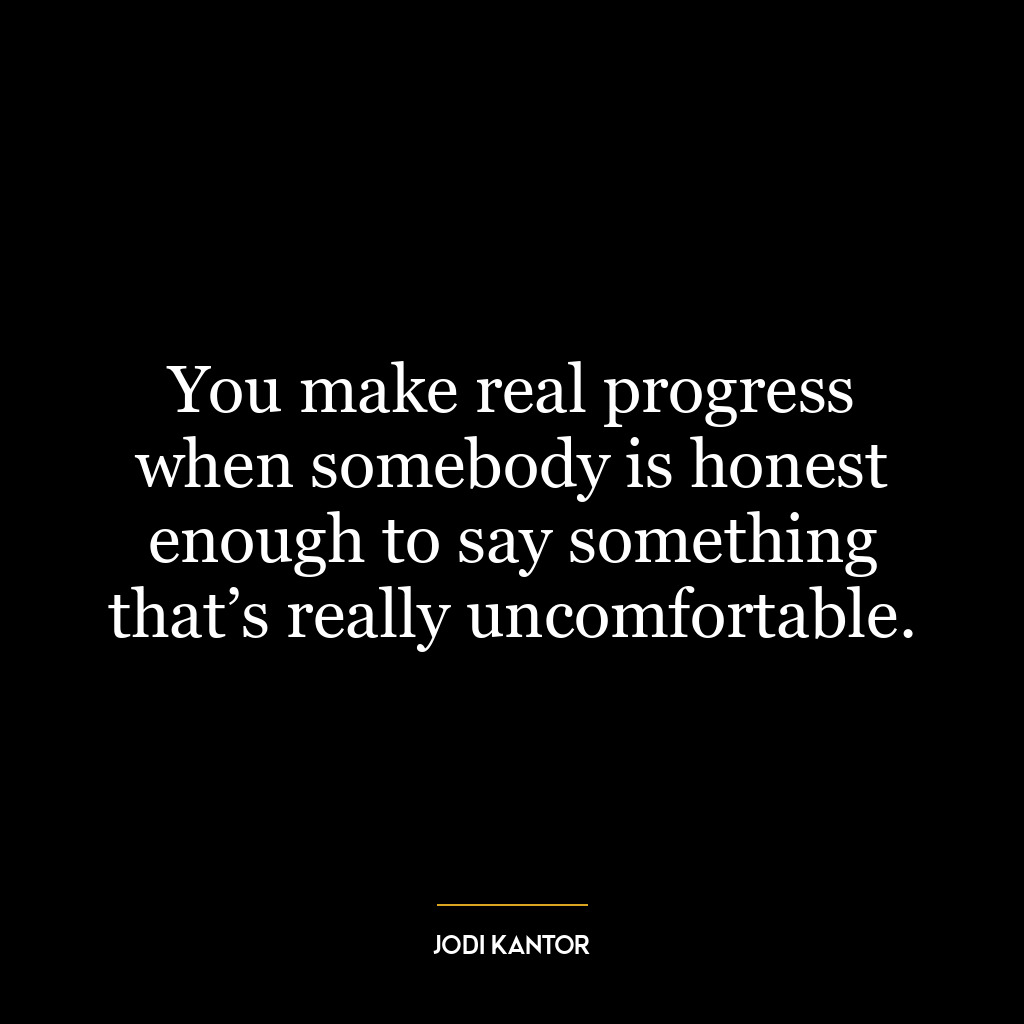 You make real progress when somebody is honest enough to say something that’s really uncomfortable.