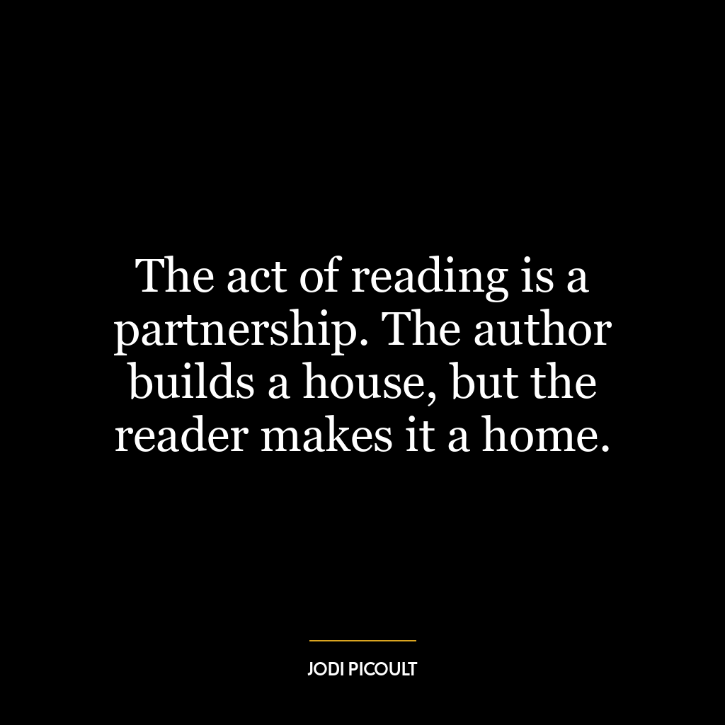 The act of reading is a partnership. The author builds a house, but the reader makes it a home.