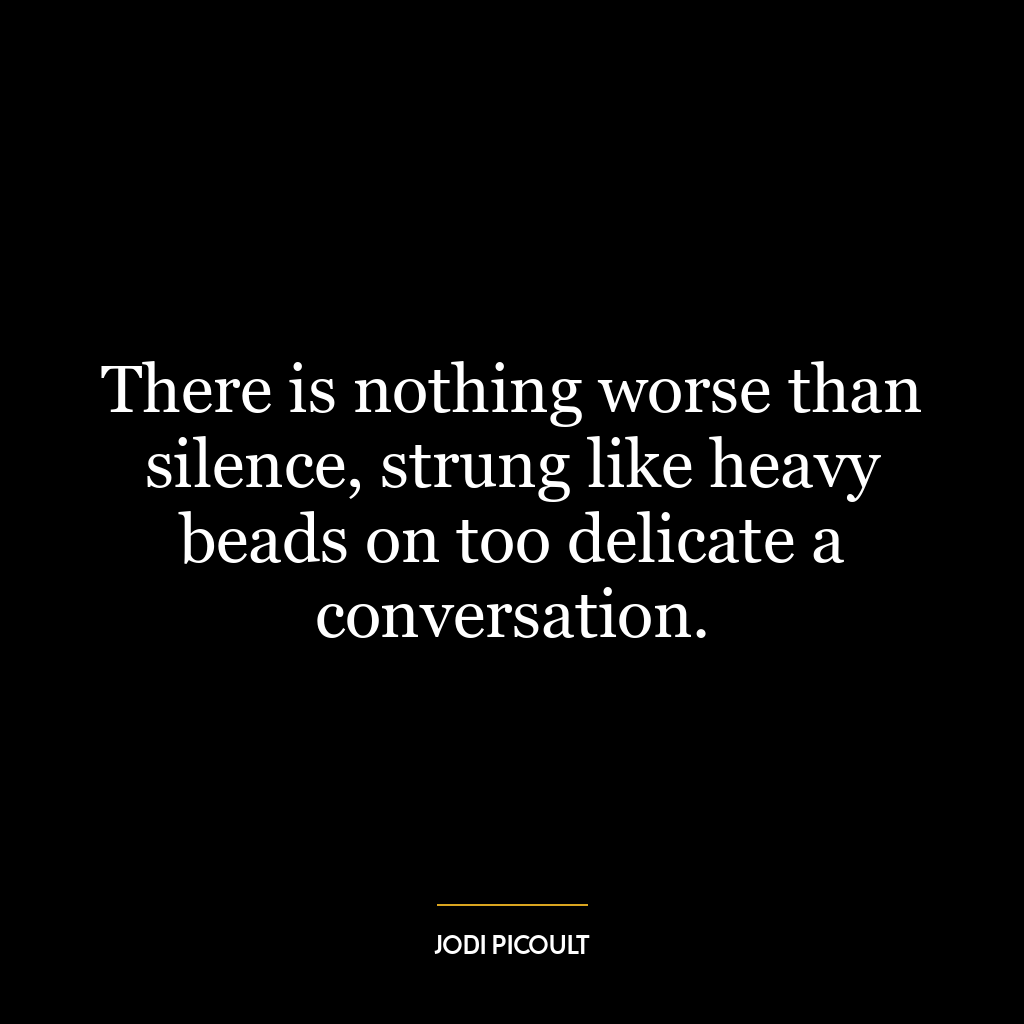 There is nothing worse than silence, strung like heavy beads on too delicate a conversation.