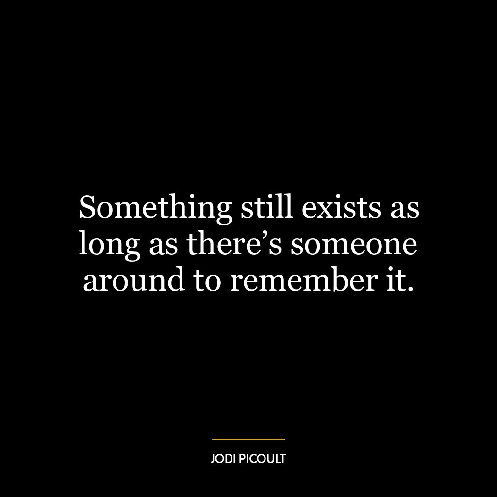 Something still exists as long as there’s someone around to remember it.