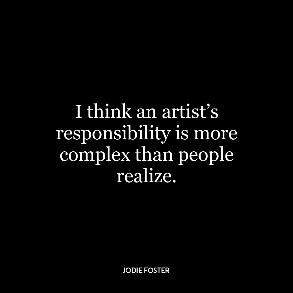 I think an artist’s responsibility is more complex than people realize.