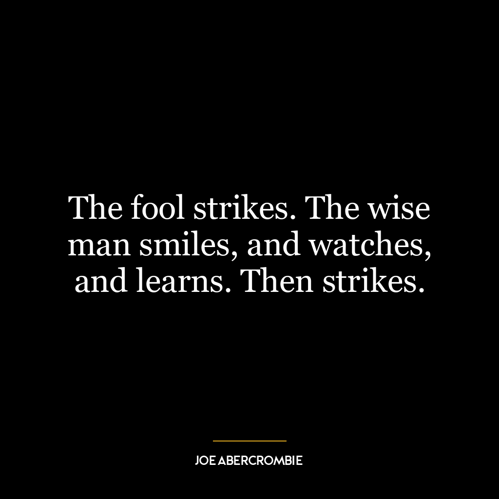 The fool strikes. The wise man smiles, and watches, and learns. Then strikes.