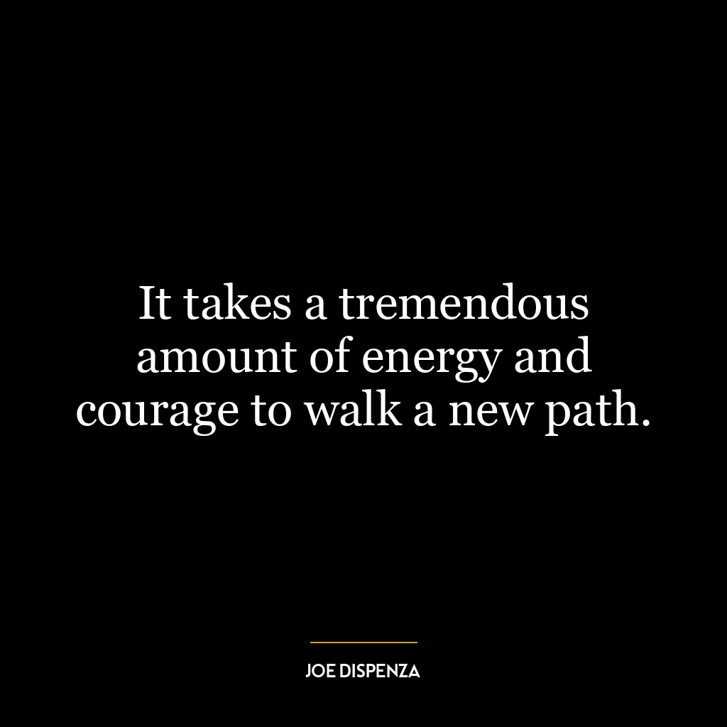 It takes a tremendous amount of energy and courage to walk a new path.