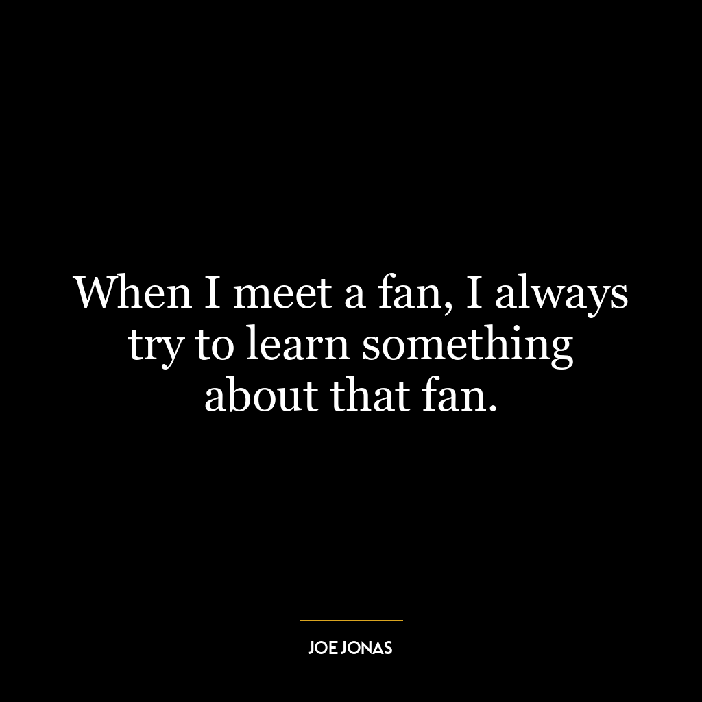 When I meet a fan, I always try to learn something about that fan.