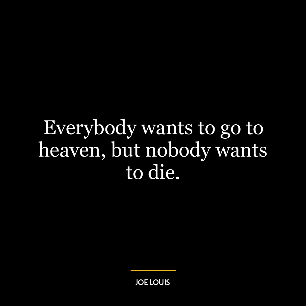 Everybody wants to go to heaven, but nobody wants to die.